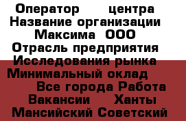 Оператор Call-центра › Название организации ­ Максима, ООО › Отрасль предприятия ­ Исследования рынка › Минимальный оклад ­ 14 000 - Все города Работа » Вакансии   . Ханты-Мансийский,Советский г.